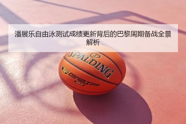 潘展乐自由泳测试成绩更新背后的巴黎周期备战全景解析