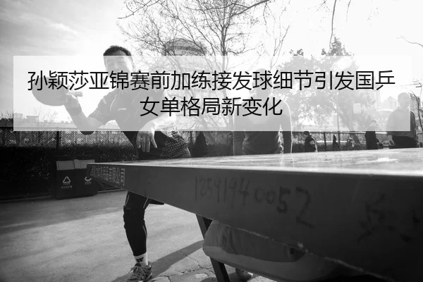 孙颖莎亚锦赛前加练接发球细节引发国乒女单格局新变化